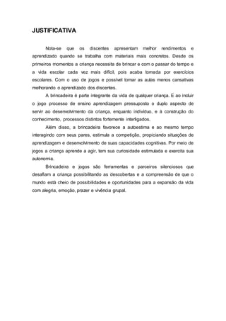 JUSTIFICATIVA
Nota-se que os discentes apresentam melhor rendimentos e
aprendizado quando se trabalha com materiais mais concretos. Desde os
primeiros momentos a criança necessita de brincar e com o passar do tempo e
a vida escolar cada vez mais difícil, pois acaba tomada por exercícios
escolares. Com o uso de jogos e possível tornar as aulas menos cansativas
melhorando o aprendizado dos discentes.
A brincadeira é parte integrante da vida de qualquer criança. E ao incluir
o jogo processo de ensino aprendizagem pressuposto o duplo aspecto de
servir ao desenvolvimento da criança, enquanto indivíduo, e à construção do
conhecimento, processos distintos fortemente interligados.
Além disso, a brincadeira favorece a autoestima e ao mesmo tempo
interagindo com seus pares, estimula a competição, propiciando situações de
aprendizagem e desenvolvimento de suas capacidades cognitivas. Por meio de
jogos a criança aprende a agir, tem sua curiosidade estimulada e exercita sua
autonomia.
Brincadeira e jogos são ferramentas e parceiros silenciosos que
desafiam a criança possibilitando as descobertas e a compreensão de que o
mundo está cheio de possibilidades e oportunidades para a expansão da vida
com alegria, emoção, prazer e vivência grupal.
 