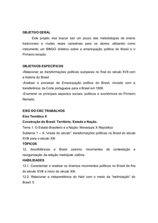 OBJETIVO GERAL
Este projeto visa buscar sair um pouco das metodologias de ensino
tradicionais e muitas vezes cansativas para os alunos, utilizando como
instrumento um BINGO didático sobre a emancipação política do Brasil e o
Primeiro reinado.
OBJETIVOS ESPECÍFICOS
-Relacionar as transformações políticas europeias no final do século XVII com
a história do Brasil
-Analisar o processo de Emancipação política do Brasil, iniciado com a
transferência da Corte portuguesa para o Brasil em 1808.
-Enumerar os principais aspectos sociais, políticos e econômicos do Primeiro
Reinado.
EIXO DO CBC TRABALHOS
Eixo Temático II
Construção do Brasil: Território, Estado e Nação.
Tema 1: O Estado Brasileiro e a Nação: Monarquia X República
Subtema 1 – A “virada do século”: transformações políticas no Brasil do século
XVIII para o século XIX
TÓPICOS
12. Inconfidências e Brasil Joanino: movimentos de contestação e
reorganização da relação metrópole colônia
HABILIDADES
12.1. Caracterizar e analisar os diversos movimentos políticos no Brasil de fins
do século XVIII e início do século XIX.
12.2. Relacionar a independência do Haiti com o medo da “haitinização” do
Brasil. 5
 