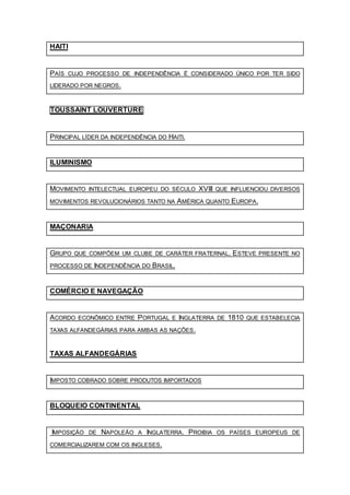 HAITI
PAÍS CUJO PROCESSO DE INDEPENDÊNCIA É CONSIDERADO ÚNICO POR TER SIDO
LIDERADO POR NEGROS.
TOUSSAINT LOUVERTURE
PRINCIPAL LÍDER DA INDEPENDÊNCIA DO HAITI.
ILUMINISMO
MOVIMENTO INTELECTUAL EUROPEU DO SÉCULO XVIII QUE INFLUENCIOU DIVERSOS
MOVIMENTOS REVOLUCIONÁRIOS TANTO NA AMÉRICA QUANTO EUROPA.
MAÇONARIA
GRUPO QUE COMPÕEM UM CLUBE DE CARÁTER FRATERNAL. ESTEVE PRESENTE NO
PROCESSO DE INDEPENDÊNCIA DO BRASIL.
COMÉRCIO E NAVEGAÇÃO
ACORDO ECONÔMICO ENTRE PORTUGAL E INGLATERRA DE 1810 QUE ESTABELECIA
TAXAS ALFANDEGÁRIAS PARA AMBAS AS NAÇÕES.
TAXAS ALFANDEGÁRIAS
IMPOSTO COBRADO SOBRE PRODUTOS IMPORTADOS
BLOQUEIO CONTINENTAL
IMPOSIÇÃO DE NAPOLEÃO A INGLATERRA. PROIBIA OS PAÍSES EUROPEUS DE
COMERCIALIZAREM COM OS INGLESES.
 
