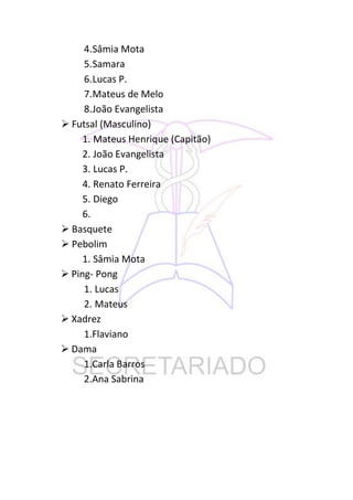 4.Sâmia Mota
     5.Samara
     6.Lucas P.
     7.Mateus de Melo
     8.João Evangelista
 Futsal (Masculino)
     1. Mateus Henrique (Capitão)
     2. João Evangelista
     3. Lucas P.
     4. Renato Ferreira
     5. Diego
     6.
 Basquete
 Pebolim
     1. Sâmia Mota
 Ping- Pong
     1. Lucas
     2. Mateus
 Xadrez
     1.Flaviano
 Dama
     1.Carla Barros
     2.Ana Sabrina
 