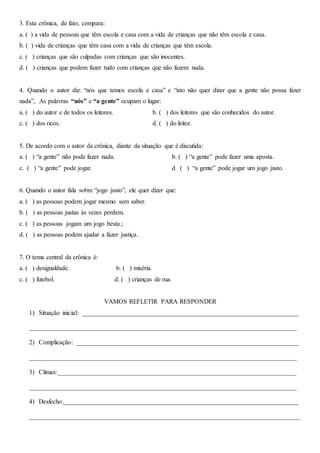 3. Esta crônica, de fato, compara:
a. ( ) a vida de pessoas que têm escola e casa com a vida de crianças que não têm escola e casa.
b. ( ) vida de crianças que têm casa com a vida de crianças que têm escola.
c. ( ) crianças que são culpadas com crianças que são inocentes.
d. ( ) crianças que podem fazer tudo com crianças que não fazem nada.
4. Quando o autor diz: “nós que temos escola e casa” e “isto não quer dizer que a gente não possa fazer
nada”, As palavras “nós” e “a gente” ocupam o lugar:
a. ( ) do autor e de todos os leitores. b. ( ) dos leitores que são conhecidos do autor.
c. ( ) dos ricos. d. ( ) do leitor.
5. De acordo com o autor da crônica, diante da situação que é discutida:
a. ( ) “a gente” não pode fazer nada. b. ( ) “a gente” pode fazer uma aposta.
c. ( ) “a gente” pode jogar. d. ( ) “a gente” pode jogar um jogo justo.
6. Quando o autor fala sobre “jogo justo”, ele quer dizer que:
a. ( ) as pessoas podem jogar mesmo sem saber.
b. ( ) as pessoas justas às vezes perdem.
c. ( ) as pessoas jogam um jogo besta.;
d. ( ) as pessoas podem ajudar a fazer justiça.
7. O tema central da crônica é:
a. ( ) desigualdade. b. ( ) miséria.
c. ( ) futebol. d. ( ) crianças de rua.
VAMOS REFLETIR PARA RESPONDER
1) Situação inicial: ___________________________________________________________________
___________________________________________________________________________________
2) Complicação: _____________________________________________________________________
___________________________________________________________________________________
3) Clímax:__________________________________________________________________________
___________________________________________________________________________________
4) Desfecho:_________________________________________________________________________
____________________________________________________________________________________
 