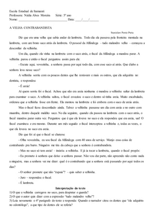 Escola Estadual de Itamarati
Professora: Nádia Alves Moreira Série: 5º ano
Nome: _______________________________ Data: ____/____/______
A VELHA CONTRABANDISTA
Stanislaw Ponte Preta
Diz que era uma velha que sabia andar de lambreta. Todo dia ela passava pela fronteira montada na
lambreta, com um bruto saco atrás da lambreta. O pessoal da Alfândega – tudo malandro velho – começou a
desconfiar da velhinha.
Um dia, quando ela vinha na lambreta com o saco atrás, o fiscal da Alfândega a mandou parar. A
velhinha parou e então o fiscal perguntou assim para ela:
- Escuta aqui, vovozinha, a senhora passa por aqui todo dia, com esse saco aí atrás. Que diabo a
senhora leva nesse saco?
A velhinha sorriu com os poucos dentes que lhe restavam e mais os outros, que ela adquirira no
dentista, e respondeu:
- É areia!
Aí quem sorriu foi o fiscal. Achou que não era areia nenhuma e mandou a velhinha saltar da lambreta
para examinar o saco. A velhinha saltou, o fiscal esvaziou o saco e dentro só tinha areia. Muito encabulado,
ordenou que a velhinha fosse em frente. Ela montou na lambreta e foi embora com o saco de areia atrás.
Mas o fiscal ficou desconfiado ainda. Talvez a velhinha passasse um dia com areia e no outro com
muamba, dentro daquele maldito saco. No dia seguinte, quando ela passou na lambreta com o saco atrás, o
fiscal mandou parar outra vez. Perguntou que é que ela levava no saco e ela respondeu que era areia, uai! O
fiscal examinou e era mesmo. Durante um mês seguido o fiscal interceptou a velhinha e, todas as vezes, o
que ela levava no saco era areia.
Diz que foi aí que o fiscal se chateou:
- Olha vovozinha, eu sou fiscal da Alfândega com 40 anos de serviço. Manjo essa coisa de
contrabando pra burro. Ninguém me tira da cabeça que a senhora é contrabandista.
- Mas no saco só tem areia! – insistiu a velhinha. E já ia tocar a lambreta, quando o fiscal propôs:
- Eu prometo à senhora que deixo a senhora passar. Não vou dar parte, não apreendo não conto nada
a ninguém, mas a senhora vai me dizer: qual é o contrabando que a senhora está passando por aqui todos os
dias?
- O senhor promete que não “espaia”? – quis saber a velhinha.
- Juro – respondeu o fiscal.
- É lambreta.
Interpretação do texto
1) O que a velhinha carregava no saco, para despistar o guarda?
2) O que o autor quis dizer com a expressão “tudo malandro velho”?
3) Leia novamente o 4º parágrafo do texto e responda: Quando o narrador citou os dentes que “ela adquirira
no odontólogo”, a que tipo de dentes ele se referia?
 
