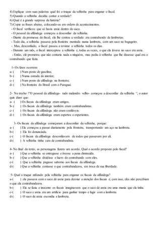4) Explique com suas palavras qual foi o truque da velhinha para enganar o fiscal.
5) Quando a velhinha decidiu contar a verdade?
6) Qual é a grande surpresa da história?
7) Copie as frases abaixo, colocando-as em ordem de acontecimentos.
- O fiscal verificou que só havia areia dentro do saco.
- O pessoal da alfândega começou a desconfiar da velhinha.
- Diante da promessa do fiscal, ela lhe contou a verdade: era contrabando de lambretas.
- Todo dia, a velhinha passava pela fronteira montada numa lambreta, com um saco no bagageiro.
- Mas, desconfiado, o fiscal passou a revistar a velhinha todos os dias.
- Durante um mês, o fiscal interceptou a velhinha e, todas as vezes, o que ela levava no saco era areia.
- Então, ele prometeu que não contaria nada a ninguém, mas pediu à velhinha que lhe dissesse qual era o
contrabando que fazia.
1- Os fatos ocorrem:
a- ( ) Num posto de gasolina;
b- ( ) Numa estrada do interior;
c- ( ) Num posto de alfândega na fronteira;
d- ( ) Na fronteira do Brasil com o Paraguai.
2- No trecho !”O pessoal da alfândega- tudo malandro velho- começou a desconfiar da velhinha “, o autor
quis dizer que:
a- ( ) Os fiscais da alfândega eram antigos.
b- ( ) Os fiscais da alfândega também eram contrabandistas.
c- ( ) Os fiscais da alfândega não eram confiáveis.
d- ( ) Os fiscais da alfândega eram espertos e experientes.
3- Os fiscais da alfândega começaram a desconfiar da velhinha, porque:
a- ( ) Ela começou a passar diariamente pela fronteira, transportando um aço na lambreta.
b-( ) Ela foi denunciada.
c-( ) O fiscais da alfândega desconfiavam de todos que passavam por ali.
d-( ) A velhinha tinha cara de contrabandista.
4- No final do texto, as personagens fazem um acordo. Qual o acordo proposto pelo fiscal?
a- ( ) Que a velhinha se entregasse e tivesse a pena diminuída.
b- ( ) Que a velhinha dividisse o lucro do contrabando com eles.
c-( ) Que a velhinha pagasse suborno aos fiscais da alfândega.
d-( ) Que a velhinha contasse o que contrabandeava, em troca de sua liberdade.
5- Qual o truque utilizado pela velhinha para enganar os fiscais da alfândega?
a-( ) ela passava com o saco de areia para desviar a atenção dos fiscais e, com isso, eles não percebiam
o que ela contrabandeava.
b-( ) Ela se fazia e inocente os fiscais imaginavam que o saco de areia era uma mania que ela tinha.
c-( ) O saco e areia era um artifício para ganhar tempo e fugir com a lambreta.
d-( ) O saco de areia escondia a lambreta.
 