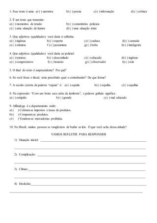 1. Esse texto é uma: a) ( ) narrativa b) ( ) poesia c) ( ) informação d) ( ) crônica
2. É um texto que transmite:
a) ( ) momentos de tensão b) ( ) comentários policiais
c) ( ) uma situação de humor d) ( ) uma situação triste
3. Que adjetivos (qualidades) você daria à velhinha:
a) ( ) ingênua b) ( ) esperta c) ( ) caduca d) ( ) cansada
e) ( ) otimista f ) ( ) pessimista g) ( ) boba h) ( ) inteligente
4. Que adjetivos (qualidades) você daria ao policial:
a) ( ) teimoso b) ( ) desconfiado c) ( ) educado d) ( ) ingênuo
e) ( ) compreensivo f) ( ) honesto g) ( ) observador h) ( ) tolo
5. O final do texto é surpreendente? Por quê?
6. Se você fosse o fiscal, teria percebido qual o contrabando? De que forma?
7. A escrita correta da palavra “espaia” é: a) ( ) espalia b) ( ) espalha c) ( ) espalhia
8. Na expressão: “Com um bruto saco atrás da lambreta”, a palavra grifada significa:
a) ( ) estúpido b) ( ) grande c) ( ) mal educado
9. Alfândega é o departamento onde:
a) ( ) Cobram-se impostos e taxas de produtos.
b) ( ) Compram-se produtos.
c) ( ) Vendem-se mercadorias proibidas.
10. No Brasil, muitas pessoas se vangloriam de burlar as leis. O que você acha dessa atitude?
VAMOS REFLETIR PARA RESPONDER
1) Situação inicial: ___________________________________________________________________
___________________________________________________________________________________
2) Complicação: _____________________________________________________________________
___________________________________________________________________________________
3) Clímax:__________________________________________________________________________
___________________________________________________________________________________
4) Desfecho:_________________________________________________________________________
____________________________________________________________________________________
 