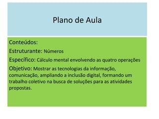 Plano de Aula Conteúdos: Estruturante:  Números Específico:  Cálculo mental envolvendo as quatro operações  Objetivo:  Mostrar as tecnologias da informação, comunicação, ampliando a inclusão digital, formando um trabalho coletivo na busca de soluções para as atividades propostas. 