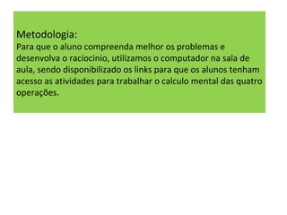 Metodologia:  Para que o aluno compreenda melhor os problemas e desenvolva o raciocinio, utilizamos o computador na sala de aula, sendo disponibilizado os links para que os alunos tenham acesso as atividades para trabalhar o calculo mental das quatro operações. 