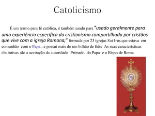 Catolicismo
É um termo para fé católica, é também usado para "usado geralmente para
uma experiência específica do cristianismo compartilhada por cristãos
que vive com a igreja Romana,” formada por 23 igrejas Sui Irus que estava em
comunhão com o Papa , e possui mais de um bilhão de fiéis As suas características
distintivas são a aceitação da autoridade Primado do Papa e o Bispo de Roma.
 