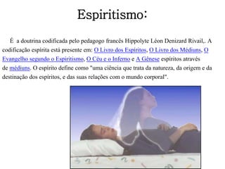 Espiritismo:
É a doutrina codificada pelo pedagogo francês Hippolyte Léon Denizard Rivail,. A
codificação espírita está presente em: O Livro dos Espíritos, O Livro dos Médiuns, O
Evangelho segundo o Espiritismo, O Céu e o Inferno e A Gênese espíritos através
de médiuns. O espírito define como "uma ciência que trata da natureza, da origem e da
destinação dos espíritos, e das suas relações com o mundo corporal".
 