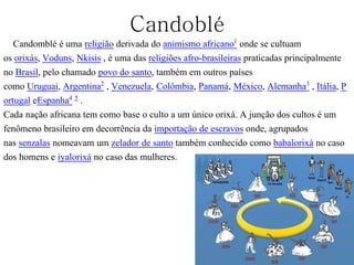Candoblé
Candomblé é uma religião derivada do animismo africano1 onde se cultuam
os orixás, Voduns, Nkisis , é uma das religiões afro-brasileiras praticadas principalmente
no Brasil, pelo chamado povo do santo, também em outros países
como Uruguai, Argentina2 , Venezuela, Colômbia, Panamá, México, Alemanha3 , Itália, P
ortugal eEspanha4 5 .
Cada nação africana tem como base o culto a um único orixá. A junção dos cultos é um
fenômeno brasileiro em decorrência da importação de escravos onde, agrupados
nas senzalas nomeavam um zelador de santo também conhecido como babalorixá no caso
dos homens e iyalorixá no caso das mulheres.
 