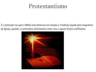 Protestantismo
É o principio no qual a Bíblia tem primazia em relação a Tradição legada pelo magistério
da Igreja, quando, os princípios doutrinários entre esta e aquela forem conflitantes
 