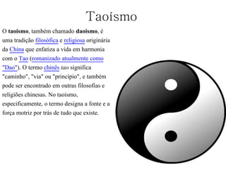 Taoísmo
O taoismo, também chamado daoismo, é
uma tradição filosófica e religiosa originária
da China que enfatiza a vida em harmonia
com o Tao (romanizado atualmente como
"Dao"). O termo chinês tao significa
"caminho", "via" ou "princípio", e também
pode ser encontrado em outras filosofias e
religiões chinesas. No taoismo,
especificamente, o termo designa a fonte e a
força motriz por trás de tudo que existe.
 