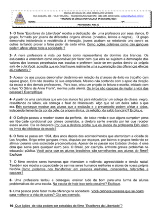 ESCOLA ESTADUAL DR. JOSÉ AMERICANO MENDES
RUA CAIÇARA, 301 – VILA FORMOSA – TAIOBEIRAS/MGTELEFONE: (38) 3845-1893 EMAIL: eedjam@yahoo.com.br
TRABALHO DE LÍNGUA PORTUGUESA 2º BIMESTRE/2014
NOME:________________________________________________________________________ Nº: ___________
PROFESSORA: NICE 
1- O filme “Escritores da Liberdade” mostra a dedicação de uma professora por seus alunos, O
grupo, formado por jovens de diferentes origens étnicas (orientais, latinos e negros), O grupo
demonstra intolerância e resistência à interação, jovens acabam se rebelando uns contra os
outros tentando provar o falso poder de cada etnia. Como ações coletivas como das gangues
podem afetar afetar toda a sociedade ?
2- A nova professora é vista por todos como representante do domínio dos brancos. Os
estudantes a entendem como responsável por fazer com que eles se sujeitem a dominação dos
valores dos brancos perpetrados nas escolas e preferem isolar-se em guetos dentro da própria
sala de aula.Você acredita que no final houve realmente uma superaração das diferenças étnicas
ali existentes ?
3- Apesar de aos poucos demonstrar desânimo em relação às chances de êxito no trabalho com
aquele grupo, Erin não desistiu de sua empreitada. Mesmo não contando com o apoio da direção
da escola e dos demais professores, Para isso, criou um projeto de leitura e escrita, iniciado com
o livro “O Diário de Anne Frank”, menina judia alemã. Os livros são capazes de mudar a vida das
pessoas? Exemplifique
4- A partir de uma caricatura que um dos alunos fez para ridicularizar um colega de classe, negro,
ressaltando os lábios, ela começa a falar do Holocausto. Algo que só um deles sabia o que
era. Erin consegue mostrar aos alunos que a exclusão e o preconceito podem afetar a todos,
independentemente da cor da pele, da origem étnica, da religião, do saldo bancário? Explique.
5- O Colégio passou a receber alunos da periferia, de baixa-renda e que alguns cumpriam pena
em liberdade condicional por crimes cometidos, a diretora sente aversão por ter que receber
esses alunos. Ela os despreza.Por que a diretora proíbe que os alunos da professora Erin leiam
os livros da biblioteca da escola?
6- O filme se passa em 1994, dois anos depois dos acontecimentos que aterrorizam a cidade de
Los Angeles. Briga entre gangues rivais, disputas por espaços, por bairros e grupos tentando se
afirmar perante uma sociedade preconceituosa, Apesar de se passar nos Estados Unidos, é uma
obra que serve para qualquer outro país. O Brasil, por exemplo, enfrenta graves problemas na
educação pública. Você acha que os alunos brasileiros são semelhantes aos alunos do filme?
Explique
7- O filme envolve seres humanos que vivenciam a violência, agressividade e tensão racial.
Também nos mostra a capacidade de sermos seres humanos melhores e atores de nossa própria
história. Como podemos nos transformar em pessoas melhores, conscientes, tolerantes e
capazes?
8- Uma professora tentou e conseguiu ensinar tudo de bom para uma turma de alunos
problemáticos de uma escola. Na escola de hoje isso seria possível? Explique.
9- Uma pessoa pode fazer muita diferença na sociedade. Você conhece pessoas que se doam
para melhorar a vida de outras? Cite um exemplo.
10- Que lições de vida podem ser extraídas do filme “Escritores da Liberdade”?
 
