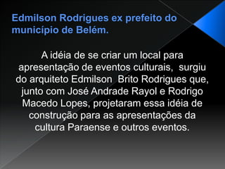 Edmilson Rodrigues ex prefeito do município de Belém.A idéia de se criar um local para apresentação de eventos culturais,  surgiu do arquiteto Edmilson  Brito Rodrigues que, junto com José Andrade Rayol e Rodrigo Macedo Lopes, projetaram essa idéia de construção para as apresentações da cultura Paraense e outros eventos.