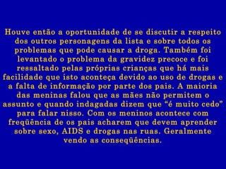 Houve então a oportunidade de se discutir a respeito dos outros personagens da lista e sobre todos os problemas que pode causar a droga. Também foi levantado o problema da gravidez precoce e foi ressaltado pelas próprias crianças que há mais facilidade que isto aconteça devido ao uso de drogas e a falta de informação por parte dos pais. A maioria das meninas falou que as mães não permitem o assunto e quando indagadas dizem que “é muito cedo” para falar nisso. Com os meninos acontece com freqüência de os pais acharem que devem aprender sobre sexo, AIDS e drogas nas ruas. Geralmente vendo as conseqüências. 