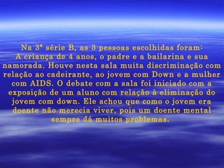 Na 3ª série B, as 3 pessoas escolhidas foram: A criança de 4 anos, o padre e a bailarina e sua namorada. Houve nesta sala muita discriminação com relação ao cadeirante, ao jovem com Down e a mulher com AIDS. O debate com a sala foi iniciado com a exposição de um aluno com relação à eliminação do jovem com down. Ele achou que como o jovem era doente não merecia viver, pois um doente mental sempre dá muitos problemas.  