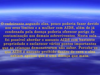 O cadeirante segundo eles, pouco poderia fazer devido aos seus limites e a mulher com AIDS, além de já condenada pela doença poderia oferecer perigo de contaminação aos demais sobreviventes. Nesta sala foi possível abordar o assunto AIDS com bastante propriedade e esclarecer vários pontos importantes que as crianças demonstraram não saber. Percebe-se que AIDS é assunto proibido dentro de casa e eles sabiam apenas que é uma doença que mata. 
