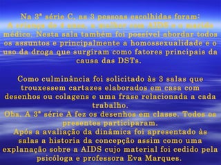 Na 3ª série C, as 3 pessoas escolhidas foram: A criança de 4 anos, a mulher com AIDS e o marido médico. Nesta sala também foi possível abordar todos os assuntos e principalmente a homossexualidade e o uso da droga que surgiram como fatores principais da causa das DSTs.  Como culminância foi solicitado às 3 salas que trouxessem cartazes elaborados em casa com desenhos ou colagens e uma frase relacionada a cada trabalho. Obs. A 3ª série A fez os desenhos em classe. Todos os presentes participaram. Após a avaliação da dinâmica foi apresentado às salas a historia da concepção assim como uma explanação sobre a AIDS cujo material foi cedido pela psicóloga e professora Eva Marques.   