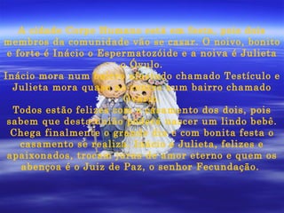 A cidade Corpo Humano está em festa, pois dois membros da comunidade vão se casar. O noivo, bonito e forte é Inácio o Espermatozóide e a noiva é Julieta o Óvulo. Inácio mora num bairro afastado chamado Testículo e Julieta mora quase no centro num bairro chamado Ovário. Todos estão felizes com o casamento dos dois, pois sabem que desta união poderá nascer um lindo bebê. Chega finalmente o grande dia e com bonita festa o casamento se realiza. Inácio e Julieta, felizes e apaixonados, trocam juras de amor eterno e quem os abençoa é o Juiz de Paz, o senhor Fecundação.  