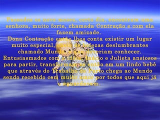 Passados os nove meses, certo dia, encontram uma senhora, muito forte, chamada Contração e com ela fazem amizade.  Dona Contração então lhes conta existir um lugar muito especial, cheio de belezas deslumbrantes chamado Mundo, e que deveriam conhecer. Entusiasmados com a idéia, Inácio e Julieta ansiosos para partir, transformam-se então em um lindo bebê que através do Trabalho de Parto chega ao Mundo sendo recebido com muito amor por todos que aqui já o aguardavam.   