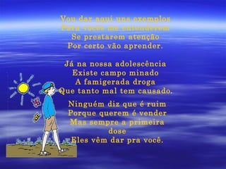 Vou dar aqui uns exemplos Para vocês me entenderem Se prestarem atenção Por certo vão aprender. Já na nossa adolescência Existe campo minado A famigerada droga Que tanto mal tem causado . Ninguém diz que é ruim Porque querem é vender Mas sempre a primeira dose Eles vêm dar pra você. 