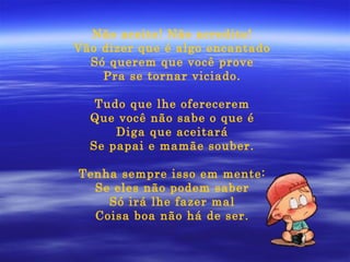 Não aceite! Não acredite! Vão dizer que é algo encantado Só querem que você prove Pra se tornar viciado. Tudo que lhe oferecerem Que você não sabe o que é Diga que aceitará Se papai e mamãe souber. Tenha sempre isso em mente: Se eles não podem saber Só irá lhe fazer mal Coisa boa não há de ser. 