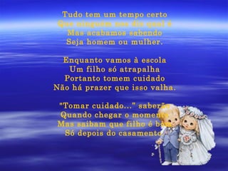 Tudo tem um tempo certo Que ninguém nos diz qual é Mas acabamos sabendo Seja homem ou mulher. Enquanto vamos à escola Um filho só atrapalha Portanto tomem cuidado Não há prazer que isso valha. "Tomar cuidado...” saberão Quando chegar o momento Mas saibam que filho é bom Só depois do casamento. 