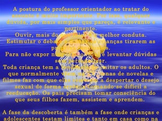 A postura do professor orientador ao tratar do assunto é muito importante. Por isso, qualquer dúvida, por mais simples que pareça, é relevante e pertinente. Ouvir, mais do que falar é a melhor conduta. Estimular o debate e deixar as crianças tirarem as próprias conclusões. Para não expor ninguém, o ideal é levantar dúvidas sem personalizar. Toda criança tem a tendência de imitar os adultos. O que normalmente vêem na TV, cenas de novelas e filmes faz com que elas comecem a despertar o desejo sexual de forma errônea tornando-se difícil a reeducação. Os pais precisam tomar consciência do que seus filhos fazem, assistem e aprendem.  A fase da descoberta é também a fase onde crianças e adolescentes testam limites e tanto em casa como na escola precisam ser informados dos limites, do que podem e do que não podem fazer.   