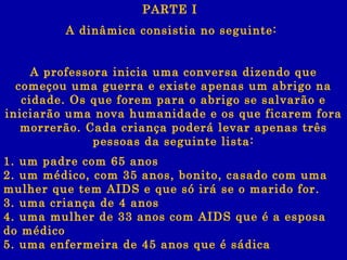 A dinâmica consistia no seguinte:  A professora inicia uma conversa dizendo que começou uma guerra e existe apenas um abrigo na cidade. Os que forem para o abrigo se salvarão e iniciarão uma nova humanidade e os que ficarem fora morrerão. Cada criança poderá levar apenas três pessoas da seguinte lista: 1. um padre com 65 anos 2. um médico, com 35 anos, bonito, casado com uma mulher que tem AIDS e que só irá se o marido for. 3. uma criança de 4 anos 4. uma mulher de 33 anos com AIDS que é a esposa do médico 5. uma enfermeira de 45 anos que é sádica PARTE I  