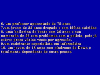 6. um professor aposentado de 75 anos 7.um jovem de 22 anos drogado e com idéias suicidas 8. uma bailarina de boate com 26 anos e sua namorada de 26 com problemas com a policia, pois já esteve presa várias vezes por agressão. 9.um cadeirante especialista em informática 10. um jovem de 18 anos com síndrome de Down e totalmente dependente de outra pessoa   