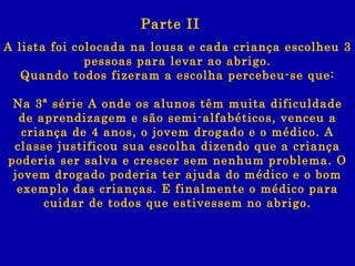 A lista foi colocada na lousa e cada criança escolheu 3 pessoas para levar ao abrigo. Quando todos fizeram a escolha percebeu-se que: Na 3ª série A onde os alunos têm muita dificuldade de aprendizagem e são semi-alfabéticos, venceu a criança de 4 anos, o jovem drogado e o médico. A classe justificou sua escolha dizendo que a criança poderia ser salva e crescer sem nenhum problema. O jovem drogado poderia ter ajuda do médico e o bom exemplo das crianças. E finalmente o médico para cuidar de todos que estivessem no abrigo. Parte II 