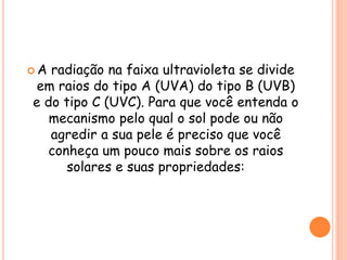 A radiação na faixa ultravioleta se divide
em raios do tipo A (UVA) do tipo B (UVB)
e do tipo C (UVC). Para que você entenda o
mecanismo pelo qual o sol pode ou não
agredir a sua pele é preciso que você
conheça um pouco mais sobre os raios
solares e suas propriedades:
 