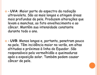  - UVA: Maior parte do espectro da radiação
ultravioleta. São os mais longos e atingem áreas
mais profundas da pele. Produzem alterações que
levam a manchas, ao foto envelhecimento e ao
câncer. Mantêm sua intensidade constante
durante todo o ano.
 - UVB: Menos longos e, portanto, penetram pouco
na pele. Têm incidência maior no verão, em altas
altitudes e próximos à linha do Equador. São
responsáveis pela vermelhidão e queimaduras
após a exposição solar. Também podem causar
câncer de pele.
 