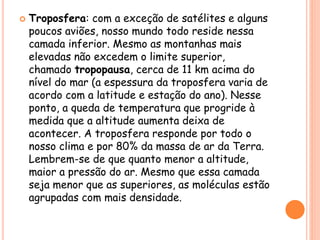  Troposfera: com a exceção de satélites e alguns
poucos aviões, nosso mundo todo reside nessa
camada inferior. Mesmo as montanhas mais
elevadas não excedem o limite superior,
chamado tropopausa, cerca de 11 km acima do
nível do mar (a espessura da troposfera varia de
acordo com a latitude e estação do ano). Nesse
ponto, a queda de temperatura que progride à
medida que a altitude aumenta deixa de
acontecer. A troposfera responde por todo o
nosso clima e por 80% da massa de ar da Terra.
Lembrem-se de que quanto menor a altitude,
maior a pressão do ar. Mesmo que essa camada
seja menor que as superiores, as moléculas estão
agrupadas com mais densidade.
 