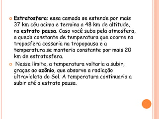  Estratosfera: essa camada se estende por mais
37 km céu acima e termina a 48 km de altitude,
na estrato pausa. Caso você suba pela atmosfera,
a queda constante de temperatura que ocorre na
troposfera cessaria na tropopausa e a
temperatura se manteria constante por mais 20
km de estratosfera.
 Nesse limite, a temperatura voltaria a subir,
graças ao ozônio, que absorve a radiação
ultravioleta do Sol. A temperatura continuaria a
subir até a estrato pausa.
 