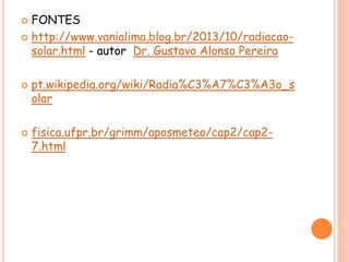  FONTES
 http://www.vanialima.blog.br/2013/10/radiacao-
solar.html - autor Dr. Gustavo Alonso Pereira
 pt.wikipedia.org/wiki/Radia%C3%A7%C3%A3o_s
olar
 fisica.ufpr.br/grimm/aposmeteo/cap2/cap2-
7.html
 