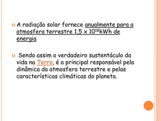  A radiação solar fornece anualmente para a
atmosfera terrestre 1,5 x 1018kWh de
energia
 Sendo assim o verdadeiro sustentáculo da
vida na Terra, é a principal responsável pela
dinâmica da atmosfera terrestre e pelas
características climáticas do planeta.
 