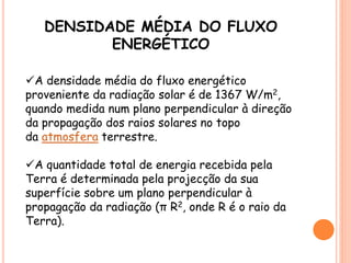 DENSIDADE MÉDIA DO FLUXO
ENERGÉTICO
A densidade média do fluxo energético
proveniente da radiação solar é de 1367 W/m2,
quando medida num plano perpendicular à direção
da propagação dos raios solares no topo
da atmosfera terrestre.
A quantidade total de energia recebida pela
Terra é determinada pela projecção da sua
superfície sobre um plano perpendicular à
propagação da radiação (π R2, onde R é o raio da
Terra).
 