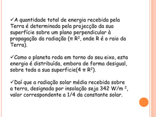 A quantidade total de energia recebida pela
Terra é determinada pela projecção da sua
superfície sobre um plano perpendicular à
propagação da radiação (π R2, onde R é o raio da
Terra).
Como o planeta roda em torno do seu eixo, esta
energia é distribuída, embora de forma desigual,
sobre toda a sua superficie(4 π R2).
Daí que a radiação solar média recebida sobre
a terra, designada por insolação seja 342 W/m 2,
valor correspondente a 1/4 da constante solar.
 