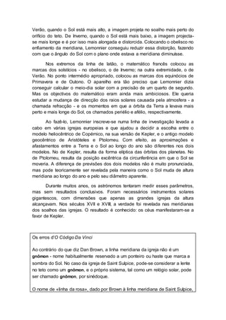 Verão, quando o Sol está mais alto, a imagem projeta no soalho mais perto do
orifício do teto. De Inverno, quando o Sol está mais baixo, a imagem projecta-
se mais longe e é por isso mais alongada e distorcida. Colocando o obelisco no
enfiamento da meridiana, Lemonnier conseguiu reduzir essa distorção, fazendo
com que o ângulo do Sol com o plano onde estava a meridiana diminuísse.
Nos extremos da linha de latão, o matemático francês colocou as
marcas dos solstícios - no obelisco, o de Inverno; na outra extremidade, o de
Verão. No ponto intermédio apropriado, colocou as marcas dos equinócios de
Primavera e de Outono. O aparelho era tão preciso que Lemonnier dizia
conseguir calcular o meio-dia solar com a precisão de um quarto de segundo.
Mas os objectivos do matemático eram ainda mais ambiciosos. Ele queria
estudar a mudança de direcção dos raios solares causada pela atmosfera - a
chamada refracção - e os momentos em que a órbita da Terra a levava mais
perto e mais longe do Sol, os chamados periélio e afélio, respectivamente.
Ao fazê-lo, Lemonnier inscreve-se numa linha de investigação levada a
cabo em várias igrejas europeias e que ajudou a decidir a escolha entre o
modelo heliocêntrico de Copérnico, na sua versão de Kepler, e o antigo modelo
geocêntrico de Aristóteles e Ptolomeu. Com efeito, as aproximações e
afastamentos entre a Terra e o Sol ao longo do ano são diferentes nos dois
modelos. No de Kepler, resulta da forma elíptica das órbitas dos planetas. No
de Ptolomeu, resulta da posição excêntrica da circunferência em que o Sol se
moveria. A diferença de previsões dos dois modelos não é muito pronunciada,
mas pode teoricamente ser revelada pela maneira como o Sol muda de altura
meridiana ao longo do ano e pelo seu diâmetro aparente.
Durante muitos anos, os astrónomos tentaram medir esses parâmetros,
mas sem resultados conclusivos. Foram necessários instrumentos solares
gigantescos, com dimensões que apenas as grandes igrejas da altura
alcançavam. Nos séculos XVII e XVIII, a verdade foi revelada nas meridianas
dos soalhos das igrejas. O resultado é conhecido: os céus manifestaram-se a
favor de Kepler.
Os erros d'O Código Da Vinci
Ao contrário do que diz Dan Brown, a linha meridiana da igreja não é um
gnômon - nome habitualmente reservado a um ponteiro ou haste que marca a
sombra do Sol. No caso da igreja de Saint Sulpice, pode-se considerar a lente
no teto como um gnômon, e o próprio sistema, tal como um relógio solar, pode
ser chamado gnômon, por sinédoque.
O nome de «linha da rosa», dado por Brown à linha meridiana de Saint Sulpice,
 