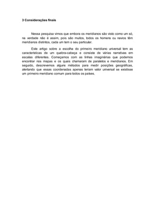 3 Considerações finais
Nessa pesquisa vimos que embora os meridianos são visto como um só,
na verdade não é assim, pois são muitos, todos os homens ou navios têm
meridianos distintos, cada um tem o seu particular.
Este artigo sobre a escolha do primeiro meridiano universal tem as
características de um quebra-cabeça e consiste de várias narrativas em
escalas diferentes. Começamos com as linhas imaginárias que podemos
encontrar nos mapas e os quais chamaram de paralelos e meridianos. Em
seguido, descrevemos alguns métodos para medir posições geográficas,
alertando que essas coordenadas apenas teriam valor universal se existisse
um primeiro meridiano comum para todos os países.
 