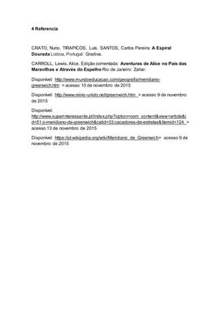 4 Referencia
CRATO, Nuno. TIRAPICOS, Luís. SANTOS, Carlos Pereira. A Espiral
Dourada Lisboa, Portugal: Gradiva.
CARROLL, Lewis. Alice. Edição comentada: Aventuras de Alice no País das
Maravilhas e Através do Espelho Rio de Janeiro: Zahar.
Disponível: http://www.mundoeducacao.com/geografia/meridiano-
greenwich.htm > acesso 10 de novembro de 2015
Disponível: http://www.reino-unido.net/greenwich.htm > acesso 9 de novembro
de 2015
Disponível:
http://www.superinteressante.pt/index.php?option=com_content&view=article&i
d=51:o-meridiano-de-greenwich&catid=33:cacadores-de-estrelas&Itemid=124 >
acesso 13 de novembro de 2015
Disponível: https://pt.wikipedia.org/wiki/Meridiano_de_Greenwich> acesso 9 de
novembro de 2015
 