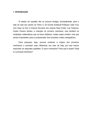 1 INTRODUÇÃO
O estudo em questão não só procura divulgar, principalmente, para a
sala de aula dos alunos do 3ºano C da Escola Estadual Professor João Cruz
com base no livro A Espiral Dourada dos autores Nuno Crato, Luís Tirapicos,
Carlos Pereira Santos, a invenção do primeiro meridiano, mas também os
conteúdos matemáticos que os livros didáticos, muitas vezes omitem, mas que
seriam importantes para a compreensão dos conceitos e fatos cartográficos.
Essa pesquisa, logo, procura conhecer a origem dos primeiros
meridianos e perceber suas influencias nos dias de hoje, por isso buscar
responder as seguintes questões: O que é meridiano? Para que é usado? Qual
é o principal meridiano?
 