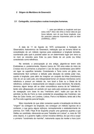 2 Origem do Meridiano de Greenwich
2.1 Cartografia, convenções e outras invenções humanas.
“... para que latitude ou longitude será que
estou indo?” Alice não tinha a menor ideia do que
fosse latitude, nem do que fosse longitude, mas
lhe pareciam palavras imponentes para se dizer
(CARROLL, 2001)’’
A data de 11 de Agosto de 1675 corresponde à fundação do
Observatório Astronómico de Greenwich, instituição que se tornaria fulcral na
consolidação de um método rigoroso para estabelecer a longitude terrestre,
coordenada pela qual é possível saber se um determinado lugar (em terra ou
no mar) se encontra para Este ou para Oeste de um ponto (ou linha)
considerado como referência.
Na verdade, a preocupação já era antiga, julgando-se terem sido
Eratóstenes e, posteriormente, Hiparco (cerca de 150 anos antes do início da
2.nossa era) os primeiros a proporem o uso de duas coordenadas para definir
um lugar na superfície terrestre. Considerada a Terra como um globo, era
relativamente fácil conhecer a latitude pela elevação da estrela polar mas,
quanto à longitude, para além de imaginar um conjunto de linhas (meridianos)
indo de um ao outro polo, era indispensável tomar um desses meridianos como
referência e possuir um método de, num local a Este ou a Oeste de tal
referência, conhecer o deslocamento em relação a esse meridiano. No entanto,
demorou algum tempo até se obter concordância acerca de tal "referência",
tendo sido ultrapassado um período em que cada país produzia as suas cartas
de navegação com base no seu "meridiano zero", razão por que ele foi
admitido na ilha do Ferro (a mais ocidental do arquipélago das Canárias), nas
ilhas de Cabo Verde, em Londres, Lisboa, Paris e na Madeira, tendo até a ilha
do Pico sido sugerida para tal função.
Mais importante do que obter consenso quanto à localização da linha de
"origem" da contagem da longitude, era conseguir um método rigoroso de a
conhecer, o que gerou alguns esforços, nomeadamente o estabelecimento de
prémios. Em 1598, Filipe III de Espanha propõe uma generosa quantia a que
Galileu se candidata, oferecendo-se para "trabalhar em Lisboa", e, mais de 100
anos depois, é o governo inglês a tomar iniciativa idêntica, de que viria a surgir
o primeiro "cronómetro de marinha", instrumento capaz de manter a hora (com
 