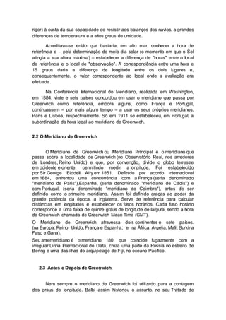 rigor) à custa da sua capacidade de resistir aos balanços dos navios, a grandes
diferenças de temperatura e a altos graus de umidade.
Acreditava-se então que bastaria, em alto mar, conhecer a hora de
referência e – pela determinação do meio-dia solar (o momento em que o Sol
atingia a sua altura máxima) – estabelecer a diferença de "horas" entre o local
de referência e o local de "observação". A correspondência entre uma hora e
15 graus daria a diferença de longitude entre os dois lugares e,
consequentemente, o valor correspondente ao local onde a avaliação era
efetuada.
Na Conferência Internacional do Meridiano, realizada em Washington,
em 1884, vinte e seis países concordou em usar o meridiano que passa por
Greenwich como referência, embora alguns, como França e Portugal,
continuassem – por mais algum tempo – a usar os seus próprios meridianos,
Paris e Lisboa, respectivamente. Só em 1911 se estabeleceu, em Portugal, a
subordinação da hora legal ao meridiano de Greenwich.
2.2 O Meridiano de Greenwich
O Meridiano de Greenwich ou Meridiano Principal é o meridiano que
passa sobre a localidade de Greenwich (no Observatório Real, nos arredores
de Londres, Reino Unido) e que, por convenção, divide o globo terrestre
em ocidente e oriente, permitindo medir a longitude. Foi estabelecido
por Sir George Biddell Airy em 1851. Definido por acordo internacional
em 1884, enfrentou uma concorrência com a França (seria denominado
"meridiano de Paris"),Espanha, (seria denominado "meridiano de Cádis") e
com Portugal, (seria denominado "meridiano de Coimbra"), antes de ser
definido como o primeiro meridiano. Assim foi definido graças ao poder da
grande potência da época, a Inglaterra. Serve de referência para calcular
distâncias em longitudes e estabelecer os fusos horários. Cada fuso horário
corresponde a uma faixa de quinze graus de longitude de largura, sendo a hora
de Greenwich chamada de Greenwich Mean Time (GMT).
O Meridiano de Greenwich atravessa dois continentes e sete países.
(na Europa: Reino Unido, França e Espanha; e na África: Argélia, Mali, Burkina
Faso e Gana).
Seu antemeridiano é o meridiano 180, que coincide fugazmente com a
irregular Linha Internacional de Data, cruza uma parte da Rússia no estreito de
Bering e uma das ilhas do arquipélago de Fiji, no oceano Pacífico.
2.3 Antes e Depois de Greenwich
Nem sempre o meridiano de Greenwich foi utilizado para a contagem
dos graus de longitude. Balbi assim historiou o assunto, no seu Tratado de
 