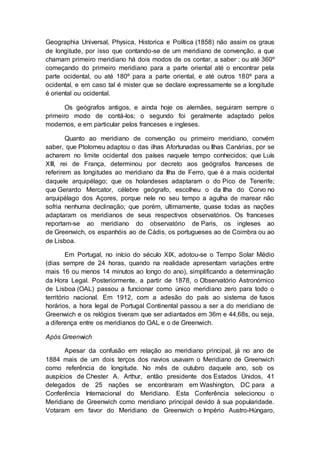 Geographia Universal, Physica, Historica e Política (1858) não assim os graus
de longitude, por isso que contando-se de um meridiano de convenção, a que
chamam primeiro meridiano há dois modos de os contar, a saber : ou até 360º
começando do primeiro meridiano para a parte oriental até o encontrar pela
parte ocidental, ou até 180º para a parte oriental, e até outros 180º para a
ocidental, e em caso tal é mister que se declare expressamente se a longitude
é oriental ou ocidental.
Os geógrafos antigos, e ainda hoje os alemães, seguiram sempre o
primeiro modo de contá-los; o segundo foi geralmente adaptado pelos
modernos, e em particular pelos franceses e ingleses.
Quanto ao meridiano de convenção ou primeiro meridiano, convém
saber, que Ptolomeu adaptou o das ilhas Afortunadas ou Ilhas Canárias, por se
acharem no limite ocidental dos países naquele tempo conhecidos; que Luís
XIII, rei de França, determinou por decreto aos geógrafos franceses de
referirem as longitudes ao meridiano da Ilha de Ferro, que é a mais ocidental
daquele arquipélago; que os holandeses adaptaram o do Pico de Tenerife;
que Gerardo Mercator, célebre geógrafo, escolheu o da Ilha do Corvo no
arquipélago dos Açores, porque nele no seu tempo a agulha de marear não
sofria nenhuma declinação; que porém, ultimamente, quase todas as nações
adaptaram os meridianos de seus respectivos observatórios. Os franceses
reportam-se ao meridiano do observatório de Paris, os ingleses ao
de Greenwich, os espanhóis ao de Cádis, os portugueses ao de Coimbra ou ao
de Lisboa.
Em Portugal, no início do século XIX, adotou-se o Tempo Solar Médio
(dias sempre de 24 horas, quando na realidade apresentam variações entre
mais 16 ou menos 14 minutos ao longo do ano), simplificando a determinação
da Hora Legal. Posteriormente, a partir de 1878, o Observatório Astronómico
de Lisboa (OAL) passou a funcionar como único meridiano zero para todo o
território nacional. Em 1912, com a adesão do país ao sistema de fusos
horários, a hora legal de Portugal Continental passou a ser a do meridiano de
Greenwich e os relógios tiveram que ser adiantados em 36m e 44,68s, ou seja,
a diferença entre os meridianos do OAL e o de Greenwich.
Após Greenwich
Apesar da confusão em relação ao meridiano principal, já no ano de
1884 mais de um dois terços dos navios usavam o Meridiano de Greenwich
como referência de longitude. No mês de outubro daquele ano, sob os
auspícios de Chester A. Arthur, então presidente dos Estados Unidos, 41
delegados de 25 nações se encontraram em Washington, DC para a
Conferência Internacional do Meridiano. Esta Conferência selecionou o
Meridiano de Greenwich como meridiano principal devido à sua popularidade.
Votaram em favor do Meridiano de Greenwich o Império Austro-Húngaro,
 