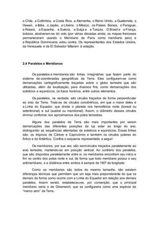o Chile, a Colômbia, a Costa Rica, a Alemanha, o Reino Unido, a Guatemala, o
Hawaii, a Itália, o Japão, a Libéria, o México, os Países Baixos, o Paraguai,
a Rússia, a Espanha, a Suécia, a Suíça e a Turquia. O Brasil e a França,
todavia, abstiveram-se do voto (por várias décadas ainda, os mapas franceses
permaneceram usando o Meridiano de Paris como meridiano zero) e
a República Dominicana votou contra. Os representantes dos Estados Unidos,
da Venezuela e de El Salvador faltaram à votação.
2.4 Paralelos e Meridianos
Os paralelos e meridianos são linhas imaginárias que fazem parte do
sistema de coordenadas geográficas da Terra. Eles configuram-se como
demarcações cartograficamente traçadas sobre o globo terrestre que são
utilizadas, além da localização, para diversos fins, como demarcações dos
solstícios e equinócios, os fusos horários, entre outros elementos.
Os paralelos, na verdade, são círculos traçados de forma perpendicular
ao eixo da Terra. Trata-se de círculos concêntricos, em que o maior deles é
a Linha do Equador, que divide o planeta nos hemisférios norte (boreal ou
setentrional) e sul (austral ou meridional). Assim, o diâmetro desses círculos
diminui conforme nos aproximamos dos polos terrestres.
Alguns dos paralelos da Terra são mais importantes por serem
demarcações das diferentes posições da luz solar ao longo do ano,
distinguindo as sequências alternadas de solstícios e equinócios. Essas linhas
são: os trópicos de Câncer e Capricórnio e também os círculos polares do
Ártico e do Antártico. Confira o esquema representado a seguir:
Os meridianos, por sua vez, são semicírculos traçados paralelamente ao
eixo terrestre, mantendo-se em posição vertical. Ao contrário dos paralelos,
que são dispostos paralelamente entre si, os meridianos encontram seu início e
fim no centro dos polos norte e sul, de forma que todo meridiano possui o seu
antimeridiano, e a distância entre ambos é sempre de 180º de longitude.
Como os meridianos são todos do mesmo tamanho, não existem
diferenças técnicas que permitam que um seja mais preponderante do que os
demais da forma como ocorre com a Linha do Equador em relação aos demais
paralelos. Assim sendo, estabeleceu-se, por convenção, que o principal
meridiano seria o de Greenwich, que se configuraria como uma espécie de
“marco zero” da Terra.
 