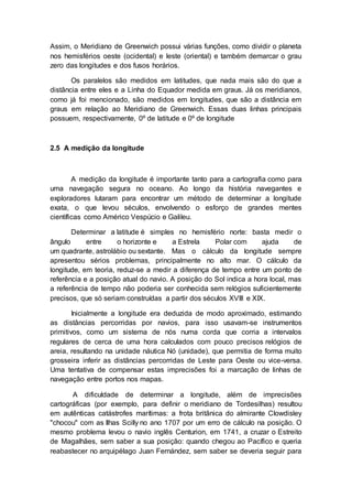 Assim, o Meridiano de Greenwich possui várias funções, como dividir o planeta
nos hemisférios oeste (ocidental) e leste (oriental) e também demarcar o grau
zero das longitudes e dos fusos horários.
Os paralelos são medidos em latitudes, que nada mais são do que a
distância entre eles e a Linha do Equador medida em graus. Já os meridianos,
como já foi mencionado, são medidos em longitudes, que são a distância em
graus em relação ao Meridiano de Greenwich. Essas duas linhas principais
possuem, respectivamente, 0º de latitude e 0º de longitude
2.5 A medição da longitude
A medição da longitude é importante tanto para a cartografia como para
uma navegação segura no oceano. Ao longo da história navegantes e
exploradores lutaram para encontrar um método de determinar a longitude
exata, o que levou séculos, envolvendo o esforço de grandes mentes
científicas como Américo Vespúcio e Galileu.
Determinar a latitude é simples no hemisfério norte: basta medir o
ângulo entre o horizonte e a Estrela Polar com ajuda de
um quadrante, astrolábio ou sextante. Mas o cálculo da longitude sempre
apresentou sérios problemas, principalmente no alto mar. O cálculo da
longitude, em teoria, reduz-se a medir a diferença de tempo entre um ponto de
referência e a posição atual do navio. A posição do Sol indica a hora local, mas
a referência de tempo não poderia ser conhecida sem relógios suficientemente
precisos, que só seriam construídas a partir dos séculos XVIII e XIX.
Inicialmente a longitude era deduzida de modo aproximado, estimando
as distâncias percorridas por navios, para isso usavam-se instrumentos
primitivos, como um sistema de nós numa corda que corria a intervalos
regulares de cerca de uma hora calculados com pouco precisos relógios de
areia, resultando na unidade náutica Nó (unidade), que permitia de forma muito
grosseira inferir as distâncias percorridas de Leste para Oeste ou vice-versa.
Uma tentativa de compensar estas imprecisões foi a marcação de linhas de
navegação entre portos nos mapas.
A dificuldade de determinar a longitude, além de imprecisões
cartográficas (por exemplo, para definir o meridiano de Tordesilhas) resultou
em autênticas catástrofes marítimas: a frota britânica do almirante Clowdisley
"chocou" com as Ilhas Scilly no ano 1707 por um erro de cálculo na posição. O
mesmo problema levou o navio inglês Centurion, em 1741, a cruzar o Estreito
de Magalhães, sem saber a sua posição: quando chegou ao Pacífico e queria
reabastecer no arquipélago Juan Fernández, sem saber se deveria seguir para
 