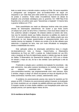 leste ou oeste tomou a decisão errada e acabou no Chile. Os navios espanhóis
e portugueses que navegavam para as Caraíbas tinham de seguir em
esquadras e por rotas fixas para evitar perder-se, o que os tornava presa fácil
de piratas e corsários. Todas estas circunstâncias fizeram do cálculo da
longitude uma prioridade estratégica para os governos. Em 1598 Filipe III de
Espanha criou um prêmio para quem "descobrisse a longitude". O mesmo faria
o governo britânico em 1714.
Outra possibilidade era medir as diferenças horárias entre dois pontos
através de observações astronômicas. Se souber a que horas ocorre
um eclipse num ponto de terra firme e medirmos a hora local desse eclipse no
mar, podemos calcular a longitude. Os eclipses solares ou lunares são raros,
mas isso foi resolvido desde que Galileu observara os satélites de Júpiter em
1610. Aí ocorrem eclipses milhares de vezes por ano. Galileu propôs que uma
observação no mar desses aparecimentos e desaparecimentos daria uma
medida precisa da longitude. O método era correto e foi de fato utilizado para
determinar a longitude em terra, mas com muita dificuldade na navegação,
devido à instabilidade dos navios.
Esta aplicação prática da observação astronômica levou à criação
de observatórios em toda a Europa: Cassini fundou o Observatório
Astronômico de Paris em 1667, a pedido de Colbert (ministro de Luís XIV),
onde a longitude de Paris foi determinada usando o método das luas de Júpiter
de Galileu. O Observatório de Greenwich foi fundado em 1675 com a missão
de estudar o mapa do céu, da lua e das estrelas "para aperfeiçoar a arte da
navegação."
Finalmente a solução para o problema da longitude foi encontrada - não
pela astronomia, mas pelos avanços tecnológicos na medição do tempo - por
um relojoeiro autodidata: John Harrison. Este inglês
criou cronómetros marinhos, que progressivamente eram mais precisos. Após
5 versões, chegou a atingir um desvio de apenas um terço de segundo por dia.
Estes cronômetros marinhos eram, contudo, extremamente caros.
O problema do posicionamento preciso dos navios foi resolvido por fim
graças ao GPS. O Sistema de posicionamento global é baseado na localização
por sinais recebidos por um conjunto de satélites artificiais que orbitam a Terra.
O receptor recebe os sinais destes satélites e por triangulação pode saber sua
posição precisa, com apenas alguns metros de erro.
2.6 A meridiana de Saint Sulpice
 