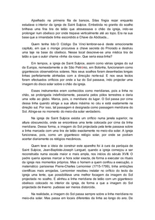 Ajoelhado na primeira fila de bancos, Silas fingia rezar enquanto
estudava o interior da igreja de Saint Sulpice. Embebida no granito do soalho
brilhava uma fina tira de latão que atravessava o chão da igreja, indo-se
prolongar num obelisco por onde trepava verticalmente até ao topo. Era na sua
base que a irmandade tinha escondido a Chave da Abóbada...
Quem tenha lido O Código Da Vinci lembrar-se-á deste emocionante
capítulo, em que o monge procurava a chave secreta do Priorado e destruiu
uma laje na base do obelisco. Nesse local descreve-se uma mística tira de
latão a que o autor chama «linha da rosa». Que seria essa linha?
Em tempos, a igreja de Saint Sulpice, assim como várias igrejas do sul
da Europa, nomeadamente a de São Petrónio, em Bolonha, funcionaram como
gigantescos observatórios solares. Nos seus soalhos foram desenhadas longas
linhas perfeitamente alinhadas com a direcção norte-sul. E nos seus tectos
foram efectuados orifícios por onde a luz do Sol passava, indo projectar uma
imagem do disco solar sobre o chão da igreja.
Esses instrumentos eram conhecidos como meridianas, pois a linha no
chão, se prolongada indefinidamente, passaria pelos pólos terrestres e daria
uma volta ao globo. Marca, pois, o meridiano do lugar. O Sol passa por cima
dessa linha quando atinge a sua altura máxima no céu e está exatamente na
direção sul. Por isso, tal passagem é designada como passagem meridiana do
Sol. Atinge-se no momento do meio-dia solar verdadeiro.
Na igreja de Saint Sulpice existia um orifício numa janela superior, na
altura obscurecida, onde se encontrava uma lente colocada por cima da linha
meridiana. Dessa forma, a imagem do Sol projectada pela lente passava sobre
a linha marcada com uma tira de latão exactamente no meio-dia solar. A igreja
funcionava, pois, como um gigantesco relógio solar, por onde se podiam
acertar diariamente os relógios mecânicos.
Quem teve a ideia de construir este aparelho foi à cura da paróquia de
Saint Sulpice, Jean-Baptiste-Joseph Languet, quando a igreja começou a ser
reconstruída numa escala maior e mais ampla, nos inícios do século XVIII. O
padre queria apenas marcar a hora solar exacta, de forma a executar os rituais
da igreja nos momentos próprios. Mas o homem a quem confiou a execução, o
matemático parisiense Pierre-Charles Lemonnier (1715-1799), tinha ambições
científicas mais arrojadas. Lemonnier resolveu instalar no orifício do tecto da
igreja uma lente, que possibilitava uma melhor focagem da imagem do Sol
projectada no soalho. E alinhou a linha meridiana de latão com um gigantesco
obelisco colocado no interior da igreja, de forma a que a imagem do Sol
projectada de Inverno pudesse ser menos distorcida.
Na realidade, a imagem do Sol passa sempre sobre a linha meridiana no
meio-dia solar. Mas passa em locais diferentes da linha ao longo do ano. De
 