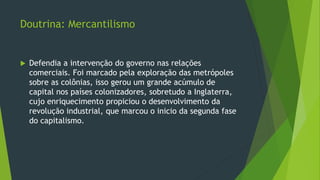 Doutrina: Mercantilismo
 Defendia a intervenção do governo nas relações
comerciais. Foi marcado pela exploração das metrópoles
sobre as colônias, isso gerou um grande acúmulo de
capital nos países colonizadores, sobretudo a Inglaterra,
cujo enriquecimento propiciou o desenvolvimento da
revolução industrial, que marcou o inicio da segunda fase
do capitalismo.
 